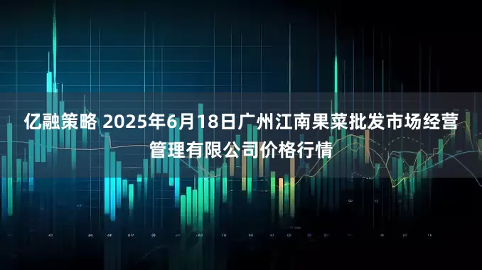 亿融策略 2025年6月18日广州江南果菜批发市场经营管理有限公司价格行情