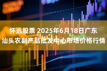 怀远股票 2025年6月18日广东汕头农副产品批发中心市场价格行情