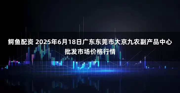 鳄鱼配资 2025年6月18日广东东莞市大京九农副产品中心批发市场价格行情