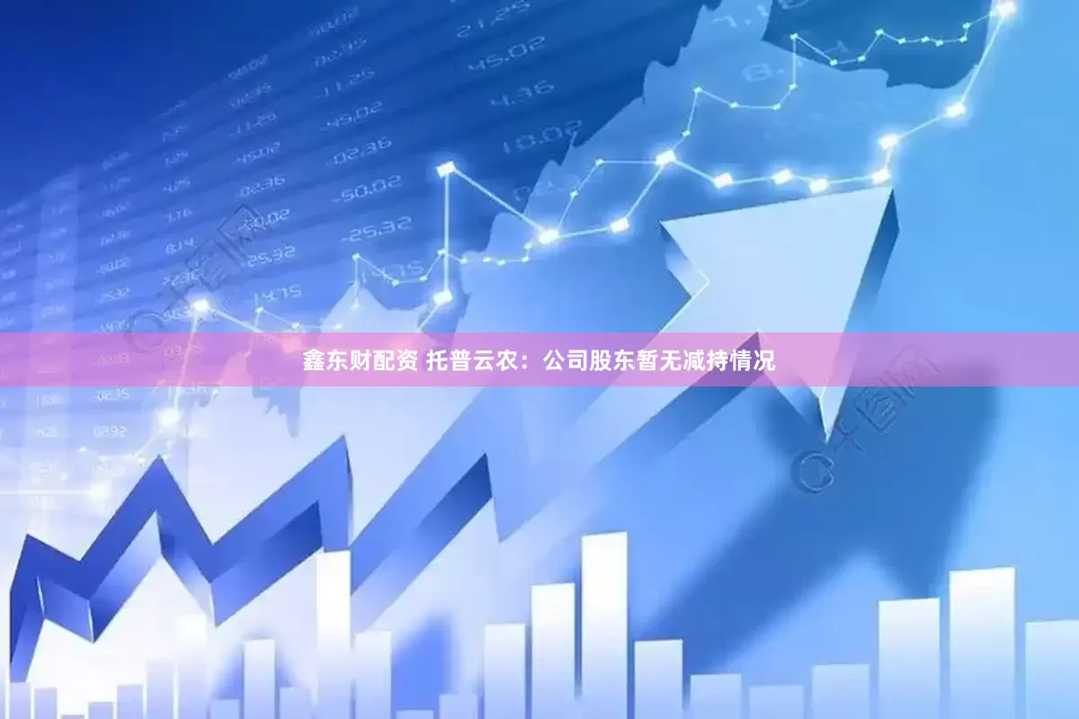 鑫东财配资 托普云农：公司股东暂无减持情况
