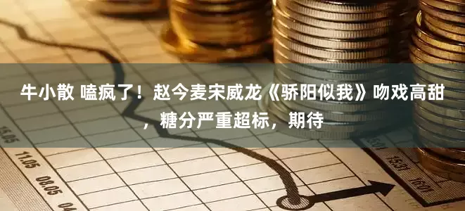 牛小散 嗑疯了！赵今麦宋威龙《骄阳似我》吻戏高甜，糖分严重超标，期待