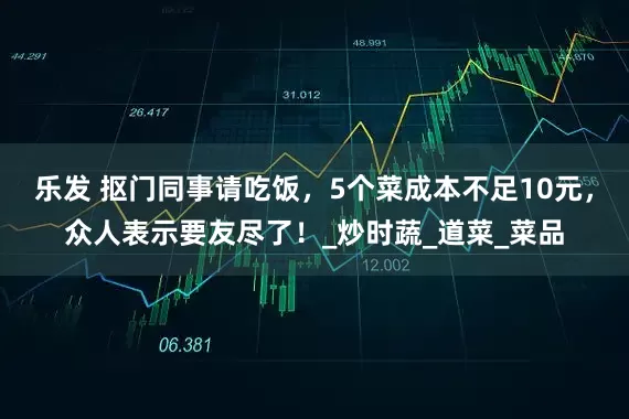 乐发 抠门同事请吃饭，5个菜成本不足10元，众人表示要友尽了！_炒时蔬_道菜_菜品