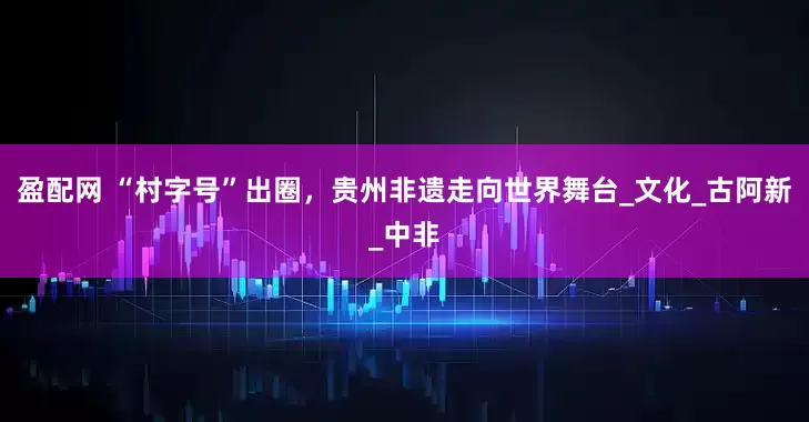 盈配网 “村字号”出圈，贵州非遗走向世界舞台_文化_古阿新_中非