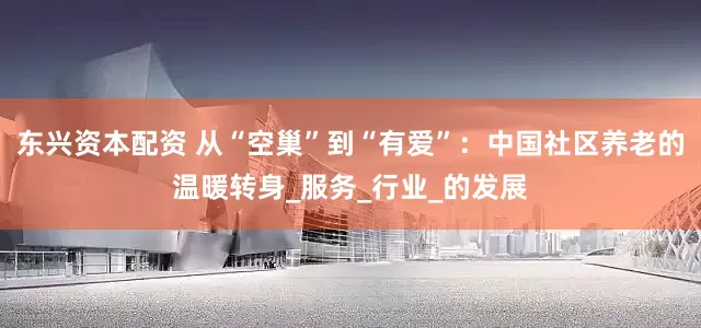 东兴资本配资 从“空巢”到“有爱”：中国社区养老的温暖转身_服务_行业_的发展