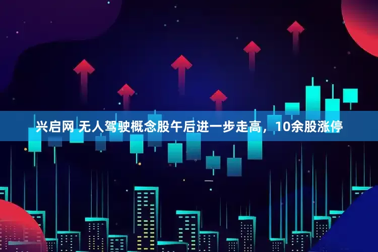 兴启网 无人驾驶概念股午后进一步走高，10余股涨停