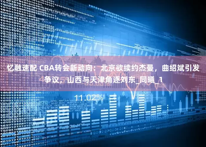 忆融速配 CBA转会新动向：北京欲续约杰曼，曲绍斌引发争议，山西与天津角逐刘东_同曦_1