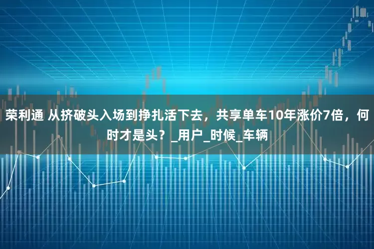 荣利通 从挤破头入场到挣扎活下去，共享单车10年涨价7倍，何时才是头？_用户_时候_车辆
