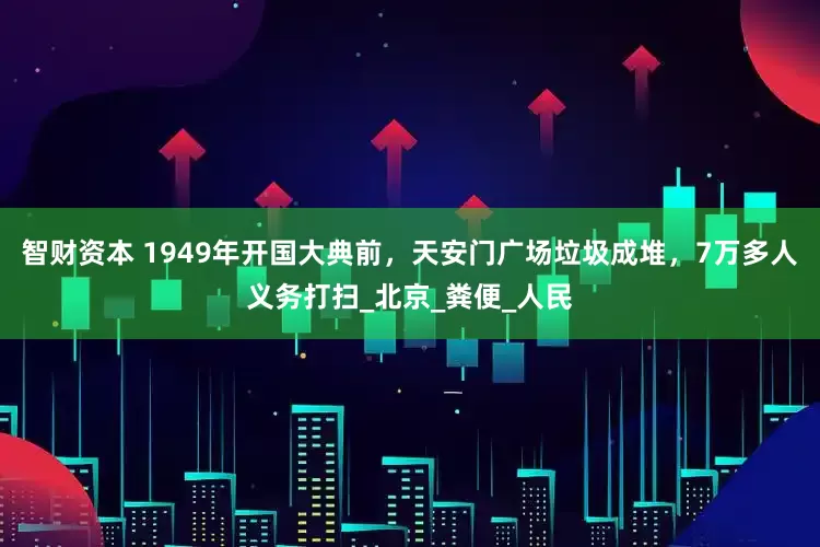 智财资本 1949年开国大典前，天安门广场垃圾成堆，7万多人义务打扫_北京_粪便_人民