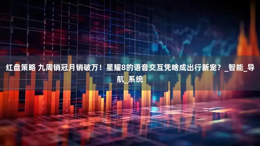 红盘策略 九周销冠月销破万！星耀8的语音交互凭啥成出行新宠？_智能_导航_系统