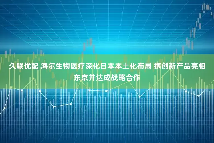 久联优配 海尔生物医疗深化日本本土化布局 携创新产品亮相东京并达成战略合作