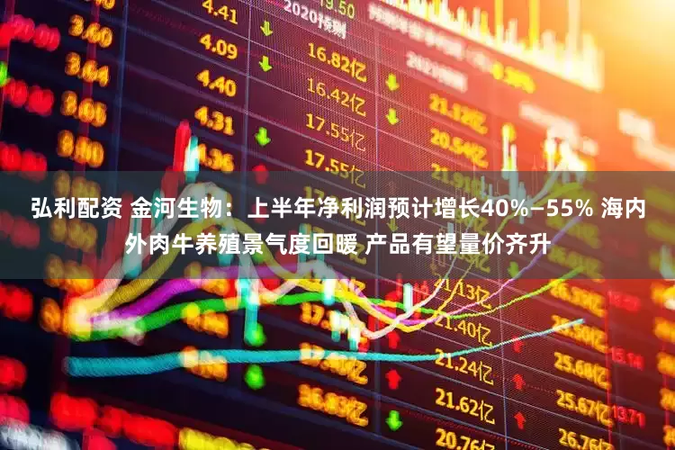 弘利配资 金河生物：上半年净利润预计增长40%—55% 海内外肉牛养殖景气度回暖 产品有望量价齐升