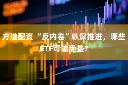 方道配资 “反内卷”纵深推进，哪些ETF可能受益？