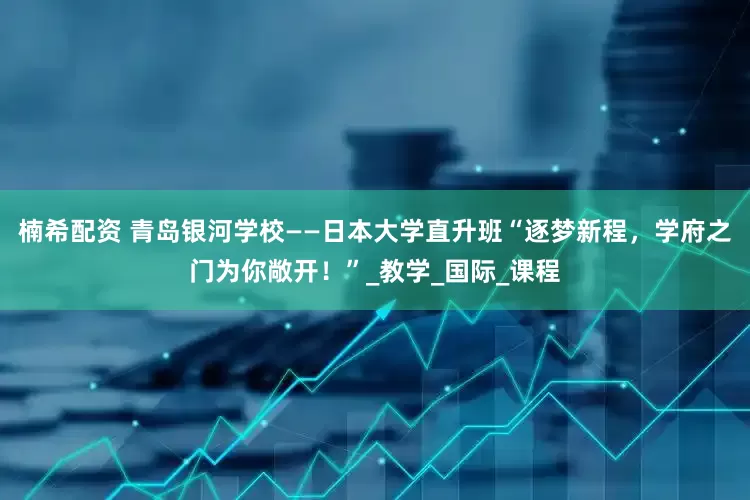 楠希配资 青岛银河学校——日本大学直升班“逐梦新程，学府之门为你敞开！”_教学_国际_课程