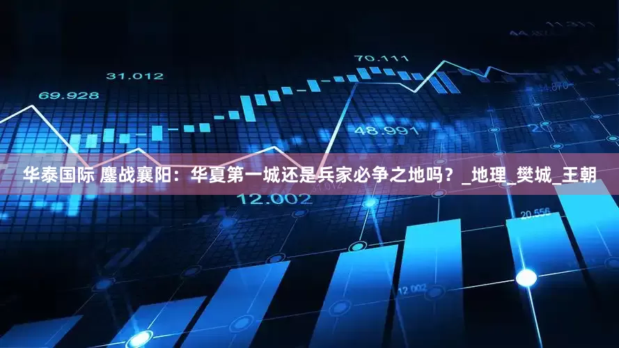 华泰国际 鏖战襄阳：华夏第一城还是兵家必争之地吗？_地理_樊城_王朝