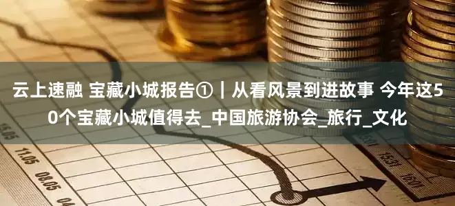 云上速融 宝藏小城报告①｜从看风景到进故事 今年这50个宝藏小城值得去_中国旅游协会_旅行_文化