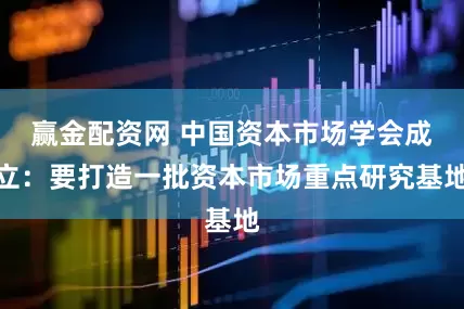 赢金配资网 中国资本市场学会成立：要打造一批资本市场重点研究基地