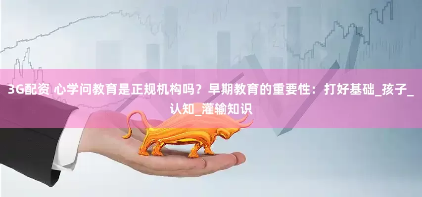 3G配资 心学问教育是正规机构吗？早期教育的重要性：打好基础_孩子_认知_灌输知识