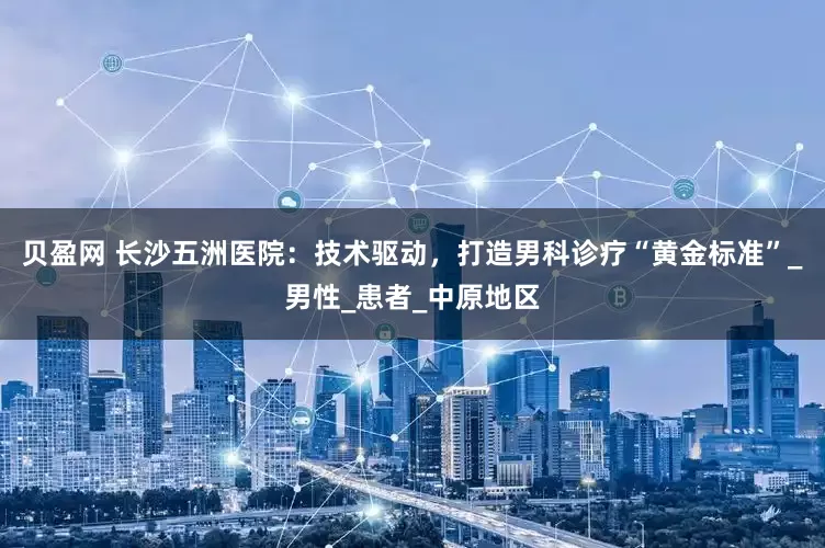贝盈网 长沙五洲医院：技术驱动，打造男科诊疗“黄金标准”_男性_患者_中原地区