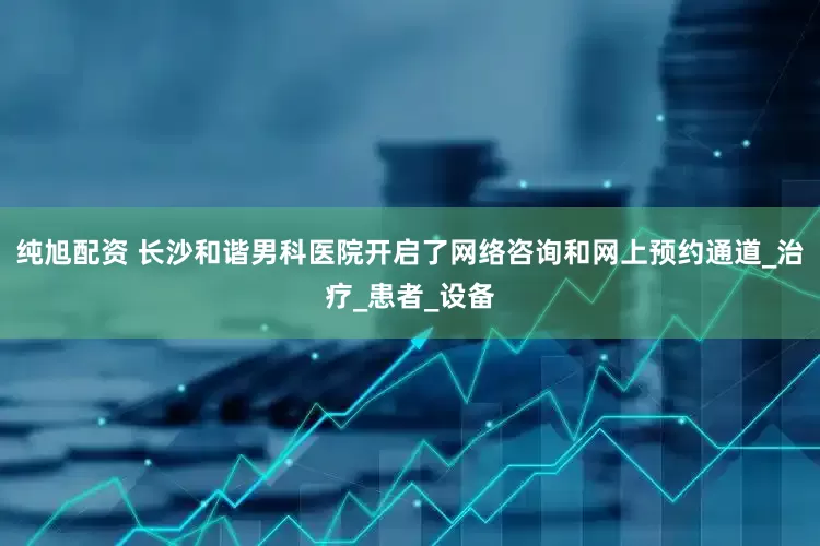 纯旭配资 长沙和谐男科医院开启了网络咨询和网上预约通道_治疗_患者_设备