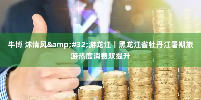 牛博 沐清风&#32;游龙江｜黑龙江省牡丹江暑期旅游热度消费双提升