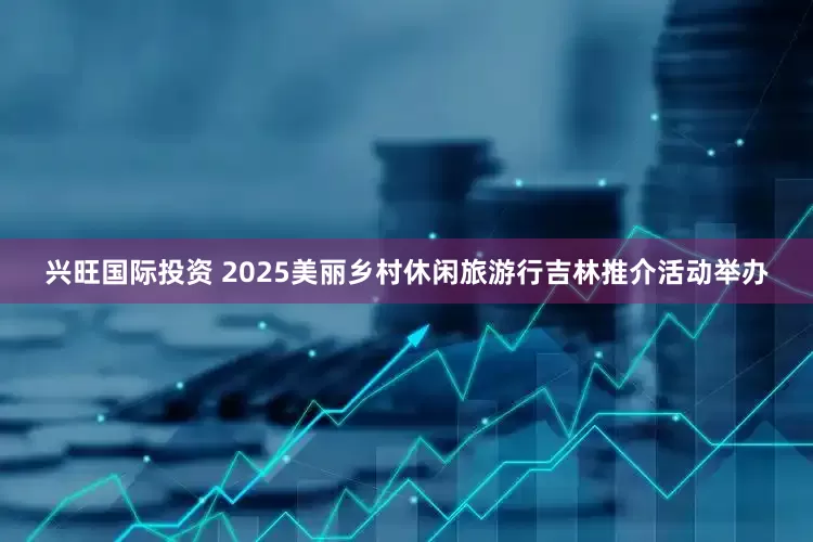 兴旺国际投资 2025美丽乡村休闲旅游行吉林推介活动举办