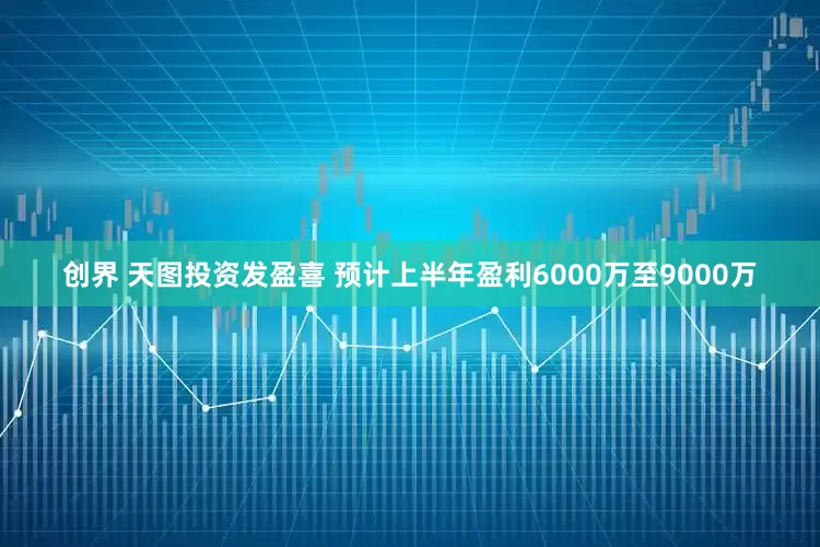 创界 天图投资发盈喜 预计上半年盈利6000万至9000万