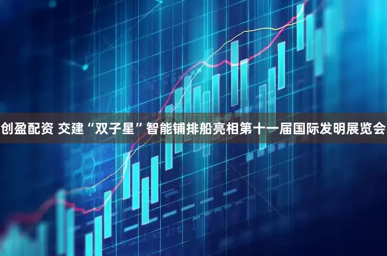 创盈配资 交建“双子星”智能铺排船亮相第十一届国际发明展览会