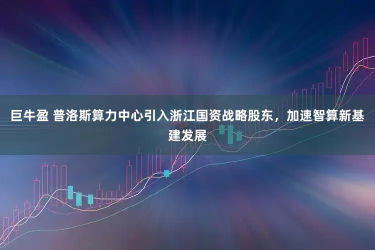 巨牛盈 普洛斯算力中心引入浙江国资战略股东，加速智算新基建发展