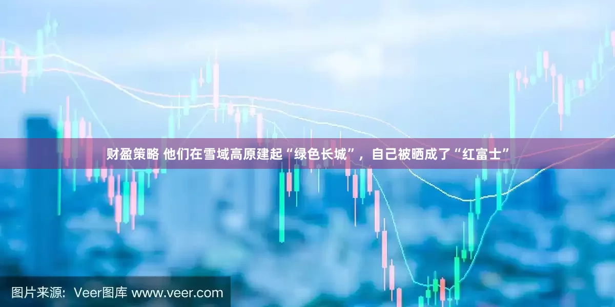 财盈策略 他们在雪域高原建起“绿色长城”，自己被晒成了“红富士”
