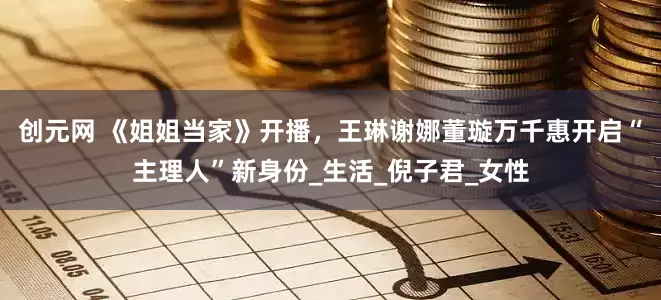 创元网 《姐姐当家》开播，王琳谢娜董璇万千惠开启“主理人”新身份_生活_倪子君_女性