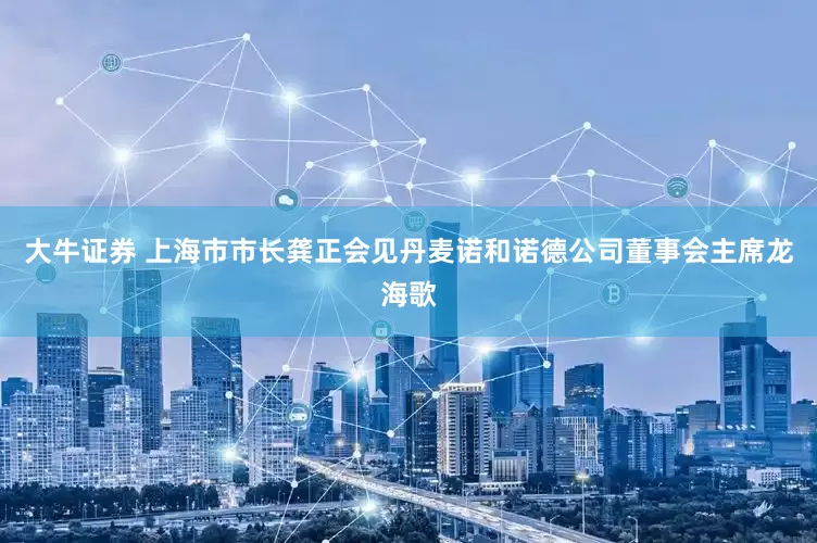 大牛证券 上海市市长龚正会见丹麦诺和诺德公司董事会主席龙海歌
