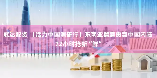冠达配资 （活力中国调研行）东南亚榴莲惠卖中国内陆 72小时抢新“鲜”