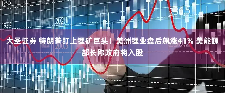 大圣证券 特朗普盯上锂矿巨头！美洲锂业盘后飙涨41% 美能源部长称政府将入股