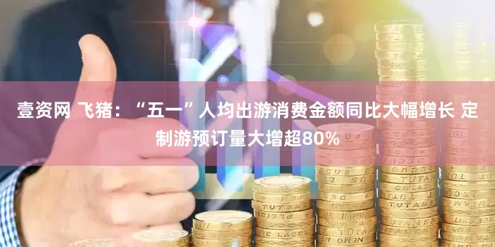 壹资网 飞猪：“五一”人均出游消费金额同比大幅增长 定制游预订量大增超80%