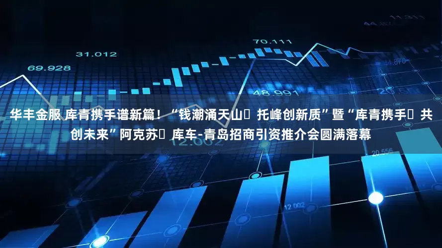 华丰金服 库青携手谱新篇！“钱潮涌天山・托峰创新质”暨“库青携手・共创未来”阿克苏・库车-青岛招商引资推介会圆满落幕