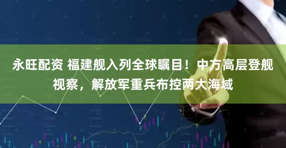 永旺配资 福建舰入列全球瞩目！中方高层登舰视察，解放军重兵布控两大海域