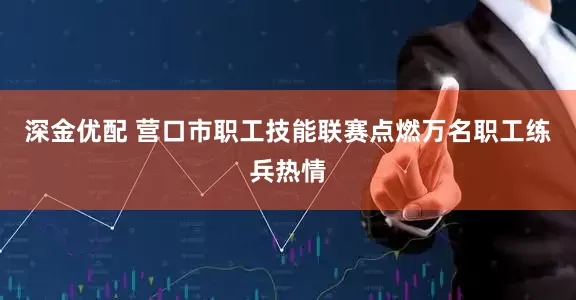 深金优配 营口市职工技能联赛点燃万名职工练兵热情