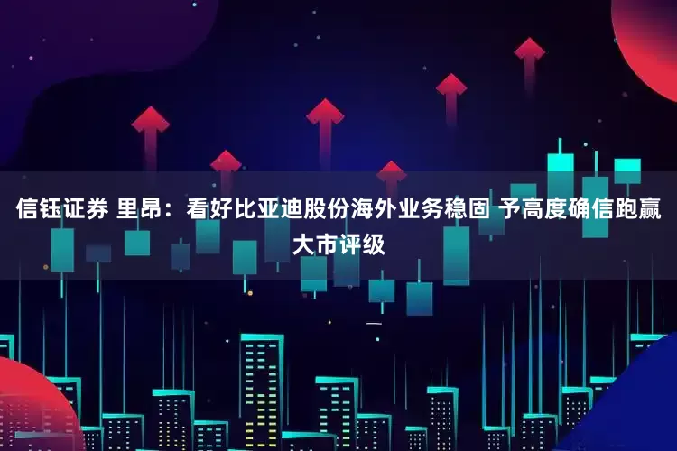 信钰证券 里昂：看好比亚迪股份海外业务稳固 予高度确信跑赢大市评级