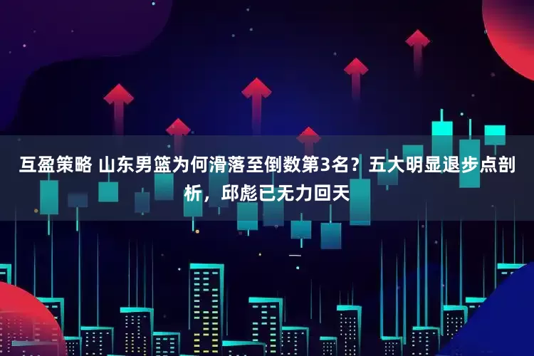 互盈策略 山东男篮为何滑落至倒数第3名？五大明显退步点剖析，邱彪已无力回天