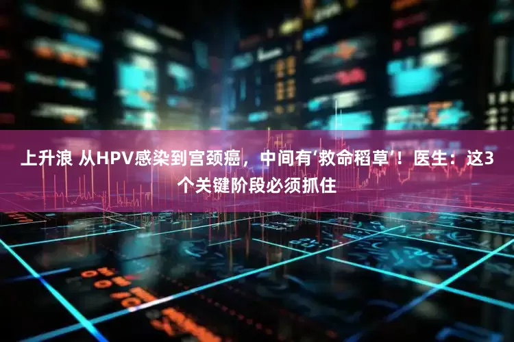 上升浪 从HPV感染到宫颈癌，中间有‘救命稻草’！医生：这3个关键阶段必须抓住