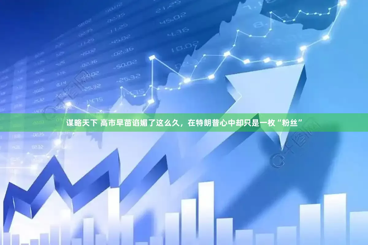 谋略天下 高市早苗谄媚了这么久，在特朗普心中却只是一枚“粉丝”