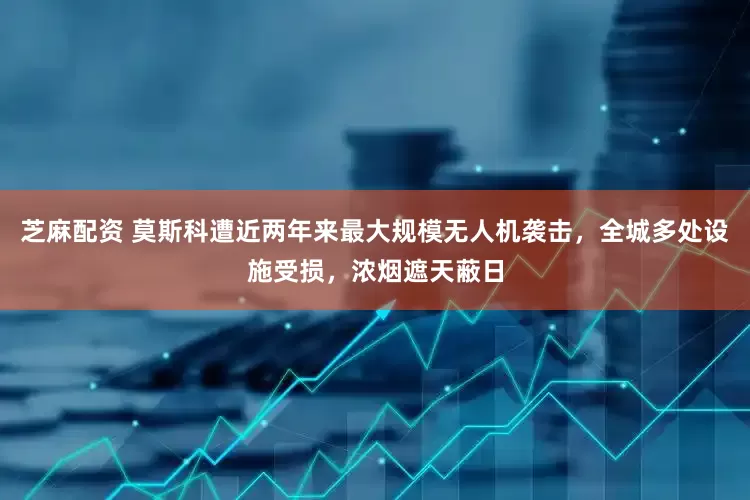 芝麻配资 莫斯科遭近两年来最大规模无人机袭击，全城多处设施受损，浓烟遮天蔽日