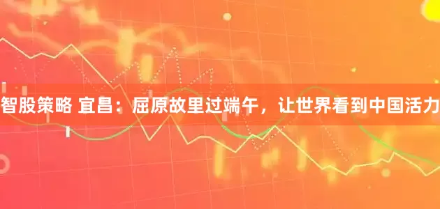 智股策略 宜昌：屈原故里过端午，让世界看到中国活力