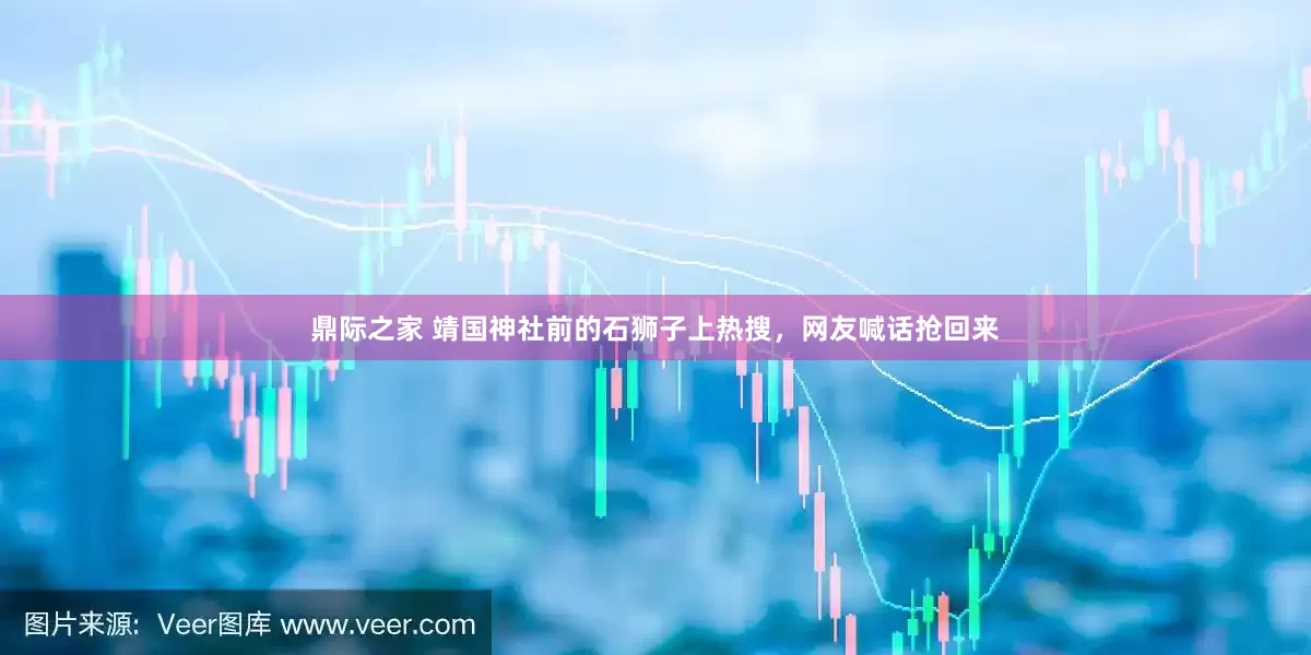 鼎际之家 靖国神社前的石狮子上热搜，网友喊话抢回来